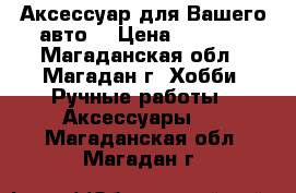 Аксессуар для Вашего авто. › Цена ­ 1 000 - Магаданская обл., Магадан г. Хобби. Ручные работы » Аксессуары   . Магаданская обл.,Магадан г.